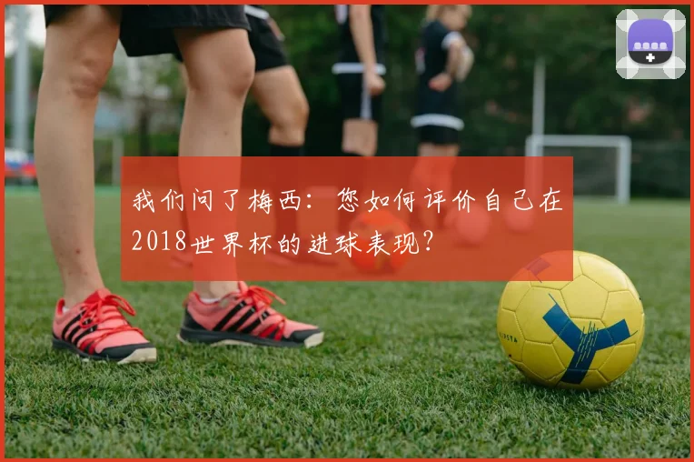 我们问了梅西：您如何评价自己在2018世界杯的进球表现？