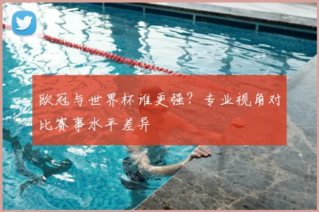 欧冠与世界杯谁更强?专业视角对比赛事水平差异