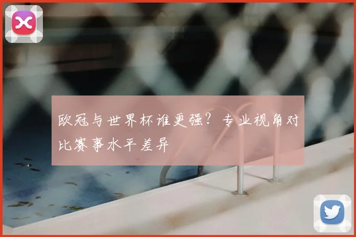 欧冠与世界杯谁更强?专业视角对比赛事水平差异