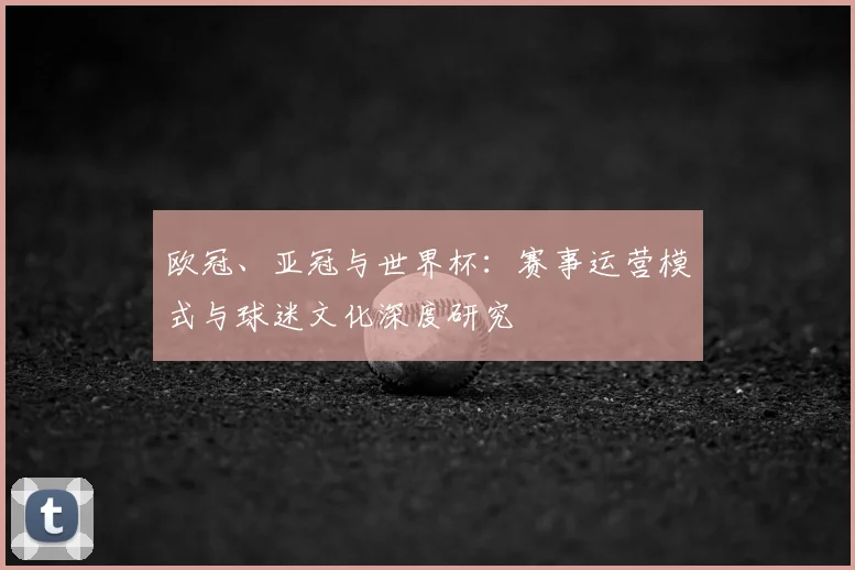 欧冠、亚冠与世界杯:赛事运营模式与球迷文化深度研究