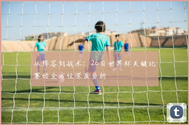 从阵容到战术:26日世界杯关键比赛的全方位深度分析