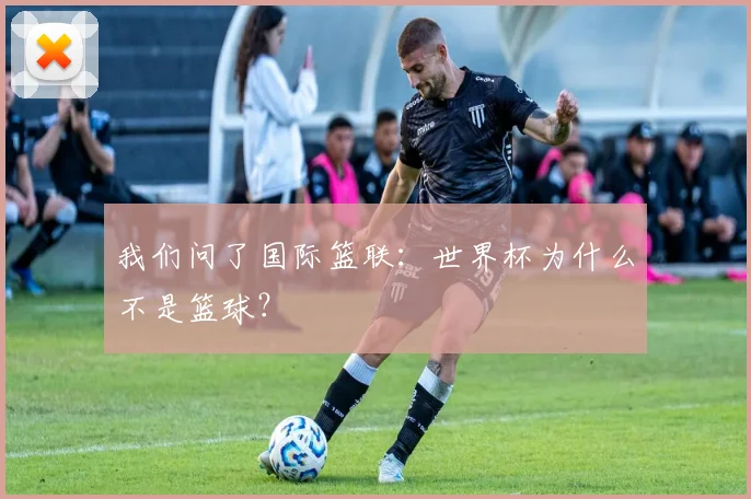 我们问了国际篮联：世界杯为什么不是篮球？