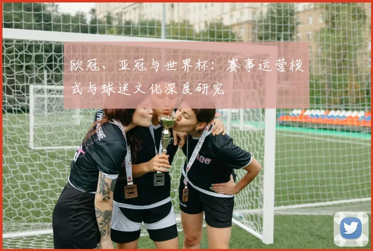 欧冠、亚冠与世界杯:赛事运营模式与球迷文化深度研究