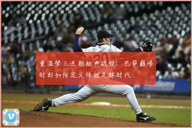 重温梦三王朝经典战役：巴萨巅峰时刻如何定义传控足球时代