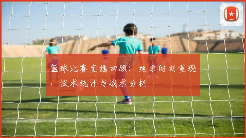 篮球比赛直播回顾：绝杀时刻重现，技术统计与战术分析