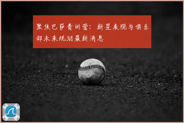 聚焦巴萨青训营：新星表现与俱乐部未来规划最新消息