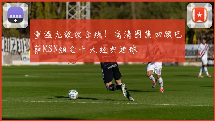 重温无敌攻击线！高清图集回顾巴萨MSN组合十大经典进球