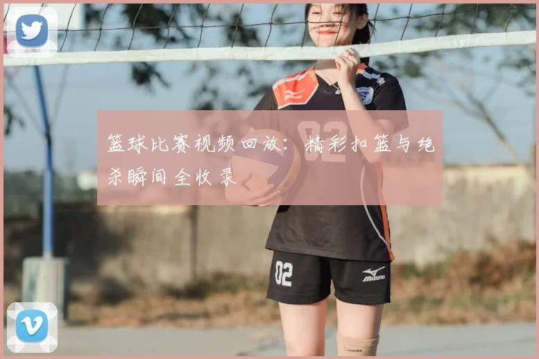 篮球比赛视频回放：精彩扣篮与绝杀瞬间全收录