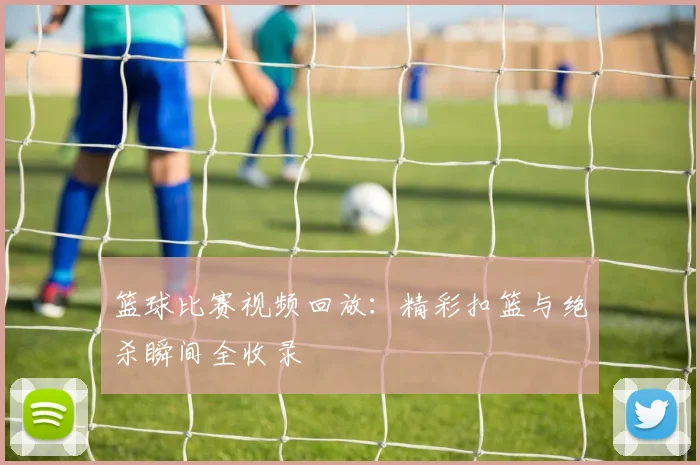 篮球比赛视频回放：精彩扣篮与绝杀瞬间全收录