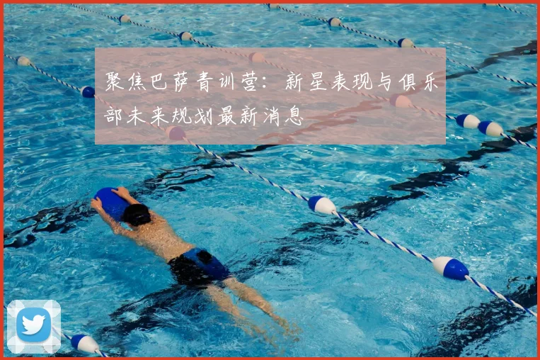 聚焦巴萨青训营：新星表现与俱乐部未来规划最新消息