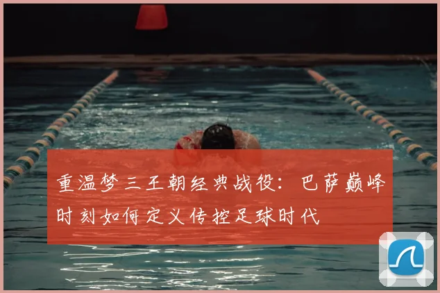 重温梦三王朝经典战役：巴萨巅峰时刻如何定义传控足球时代
