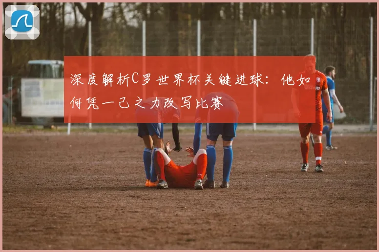 深度解析C罗世界杯关键进球：他如何凭一己之力改写比赛